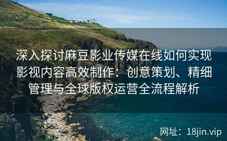 深入探讨麻豆影业传媒在线如何实现影视内容高效制作:创意策划、精细管理与全球版权运营全流程解析 深入探讨麻豆影业传媒在线如何实现影视内容高效制作:创意策划、精细管理与全球版权运营全流程解析