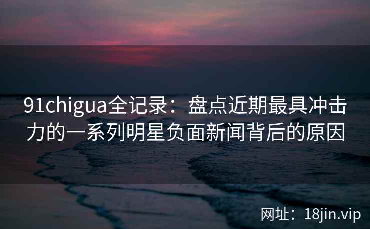 91chigua全记录:盘点近期最具冲击力的一系列明星负面新闻背后的原因 91chigua全记录:盘点近期最具冲击力的一系列明星负面新闻背后的原因