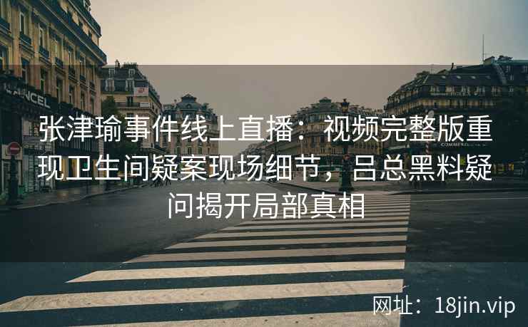 张津瑜事件线上直播：视频完整版重现卫生间疑案现场细节，吕总黑料疑问揭开局部真相