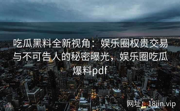 吃瓜黑料全新视角：娱乐圈权贵交易与不可告人的秘密曝光，娱乐圈吃瓜爆料pdf